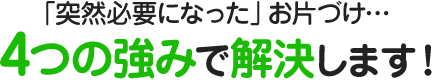 「突然必要になった」お片づけ…4つの強みで解決します！