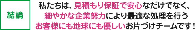 【結論】私たちは、見積もり保証で安心なだけでなく、細やかな企業努力により最適な処理を行うお客様にも地球にも優しいお片づけチームです