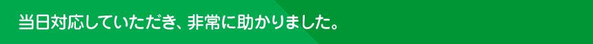 当日対応していただき、非常に助かりました。