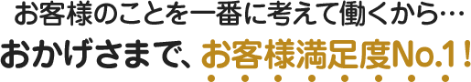 お客様のことを一番に考えて働くから… おかげさまで、お客様満足度No.1！