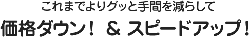 これまでよりグッと手間を減らして 価格ダウン！＆スピードアップ！