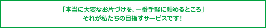 「本当に大変なお片づけを、一番手軽に頼めるところ」それが私たちの目指すサービスです！